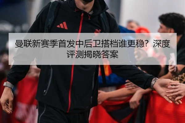 曼联新赛季首发中后卫搭档谁更稳？深度评测揭晓答案