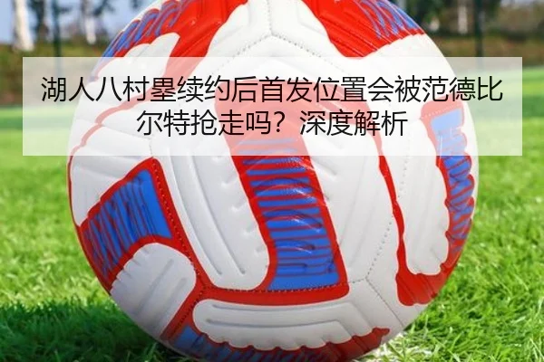 湖人八村塁续约后首发位置会被范德比尔特抢走吗？深度解析